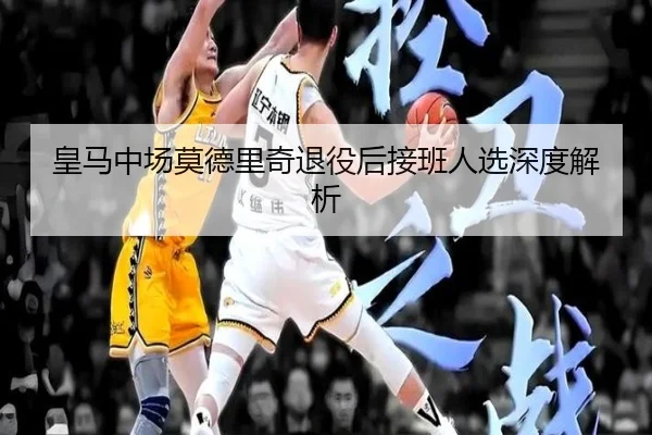 皇马中场莫德里奇退役后接班人选深度解析