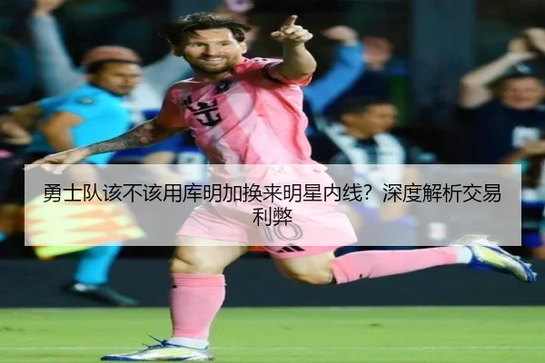 勇士队该不该用库明加换来明星内线？深度解析交易利弊